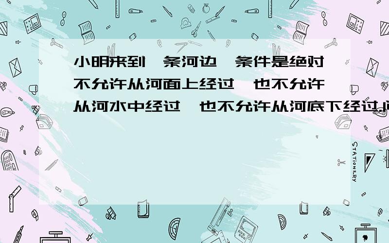 小明来到一条河边,条件是绝对不允许从河面上经过,也不允许从河水中经过,也不允许从河底下经过.问小明该怎样到达对岸.不是吓过,是必须到达对岸.