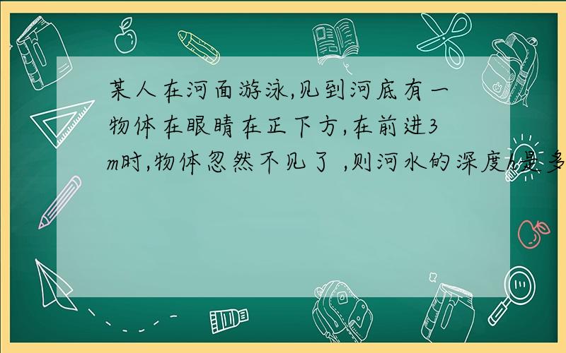 某人在河面游泳,见到河底有一物体在眼睛在正下方,在前进3m时,物体忽然不见了 ,则河水的深度h是多少?