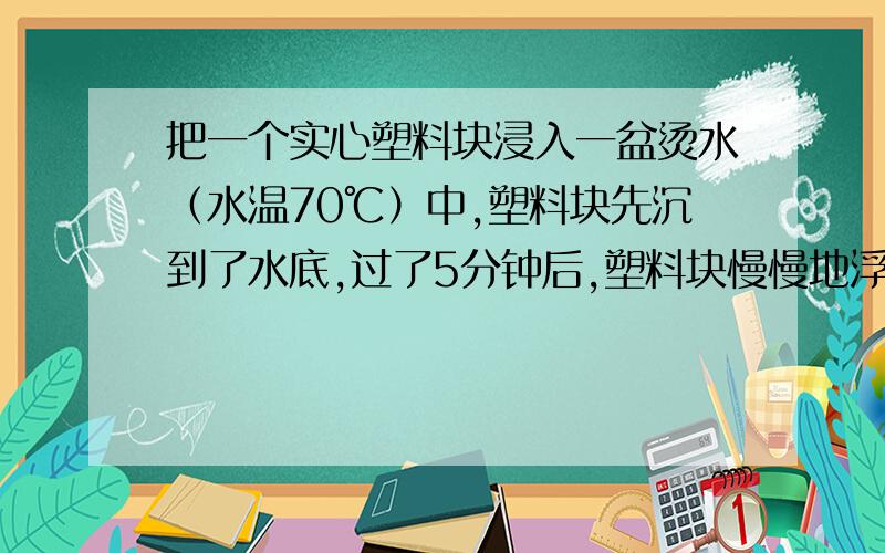 把一个实心塑料块浸入一盆烫水（水温70℃）中,塑料块先沉到了水底,过了5分钟后,塑料块慢慢地浮出水面了