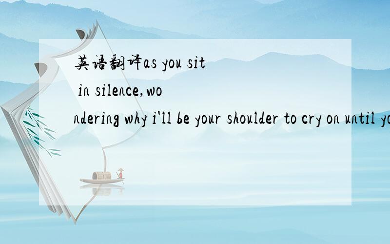 英语翻译as you sit in silence,wondering why i'll be your shoulder to cry on until your tears run dry.when you're been hurt,and can't believe what they're done if you need someone to talk to i'll be one.if a cose friend hurts you and you don't und