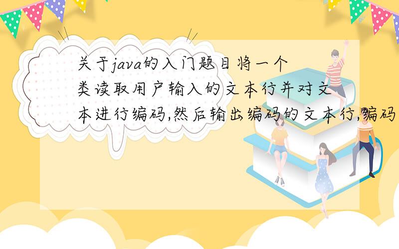 关于java的入门题目将一个类读取用户输入的文本行并对文本进行编码,然后输出编码的文本行,编码要求,将字母表中的每个字母用其后第13个位置的字母代替