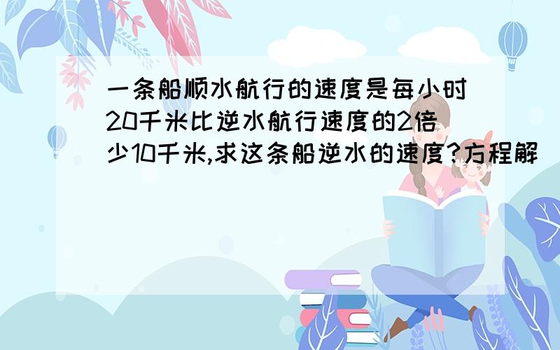 一条船顺水航行的速度是每小时20千米比逆水航行速度的2倍少10千米,求这条船逆水的速度?方程解