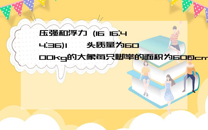 压强和浮力 (16 16:44:36)1、一头质量为6000kg的大象每只脚掌的面积为600cm2 它的重力为60000N,它四脚着地时对地面的压强为_____Pa,若大象抬起一条腿,它对地面的压力______（变大/变小/不变）.（g取1