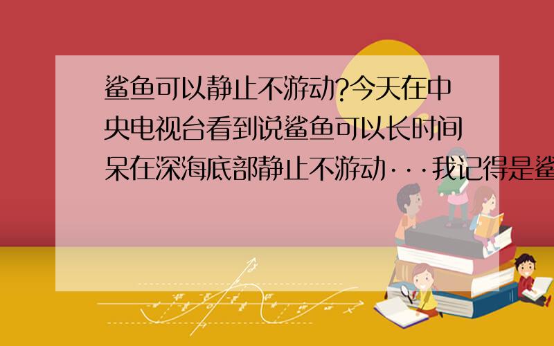 鲨鱼可以静止不游动?今天在中央电视台看到说鲨鱼可以长时间呆在深海底部静止不游动···我记得是鲨鱼由于没有鱼鳔和呼吸灯原因需要不停游动我能确定电视上说的是很多鲨鱼，···但很