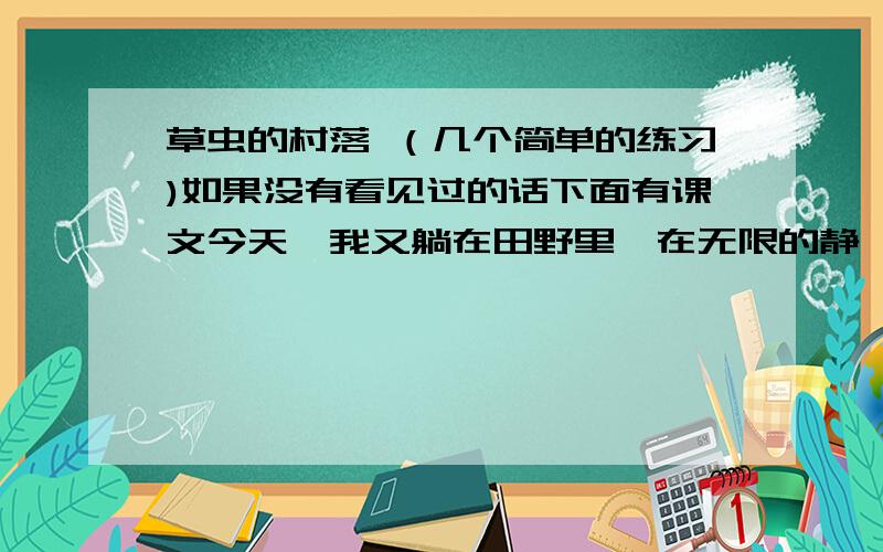 草虫的村落 （几个简单的练习)如果没有看见过的话下面有课文今天,我又躺在田野里,在无限的静谧中,忘了世界,也忘了自己.我目光追随着爬行的小虫,作了一次奇异的游历.空间在我眼前扩大