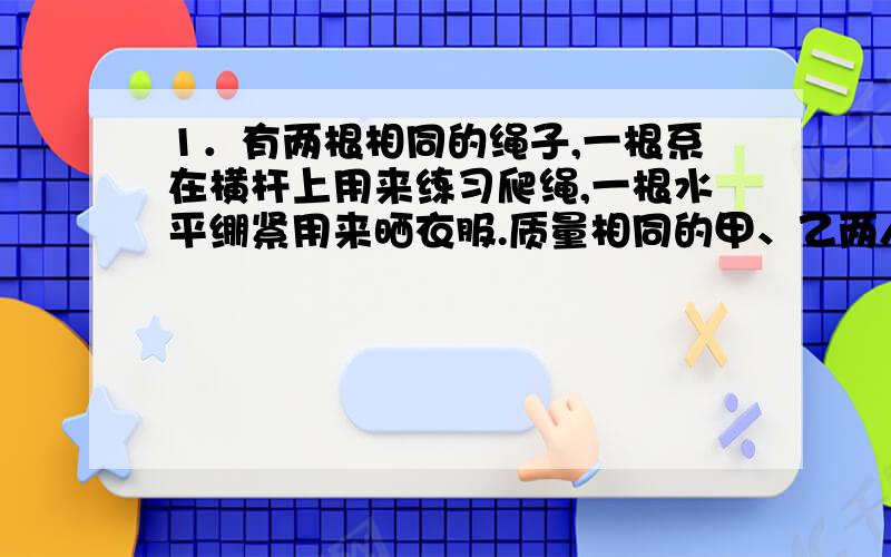 1．有两根相同的绳子,一根系在横杆上用来练习爬绳,一根水平绷紧用来晒衣服.质量相同的甲、乙两人,甲拉住竖直绳悬在空中静止；乙向下拉住水平绳的中点把绳子拉断,则 A．绳子对甲的拉