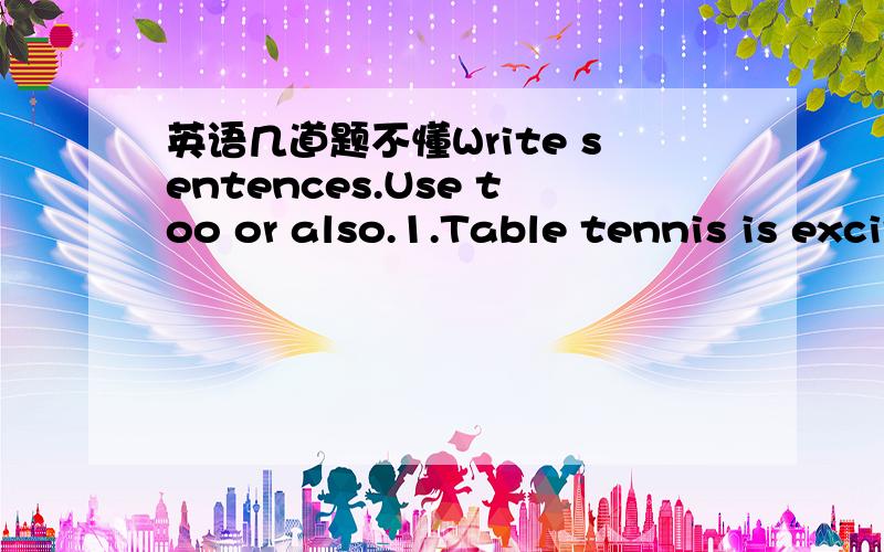 英语几道题不懂Write sentences.Use too or also.1.Table tennis is exciting.Table tennis is popular.2.I like sports.I like music.我举例2题,接下来的我自己写,请告诉我这2个怎么加too 和 also 原来这样，但是你们的too前