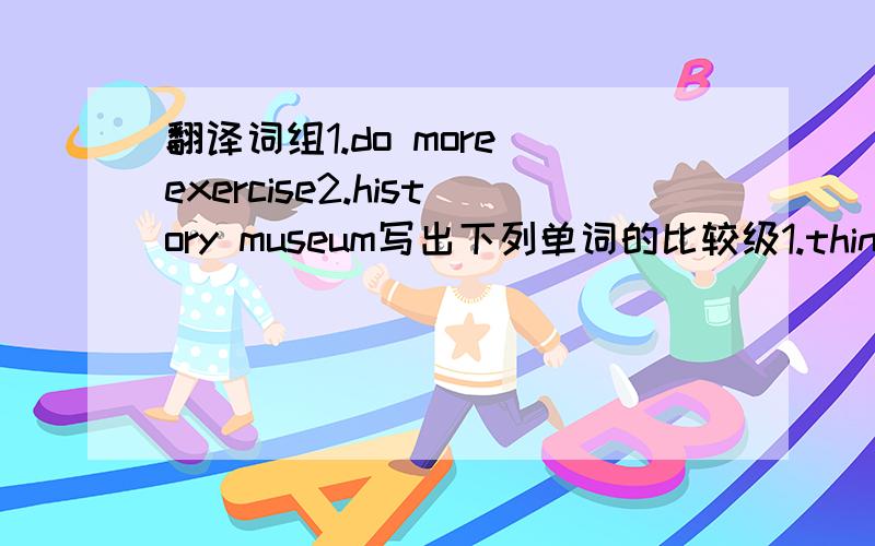 翻译词组1.do more exercise2.history museum写出下列单词的比较级1.thin 2.heavy 3.well 4.early 5.far 6.fatJack plays football well.(同义句）rose'bag is new.Lily'bag is old.(合成一句）Nancy is good at Chinese.(同义句）