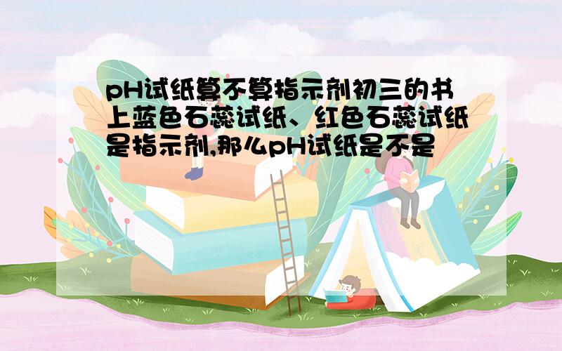 pH试纸算不算指示剂初三的书上蓝色石蕊试纸、红色石蕊试纸是指示剂,那么pH试纸是不是