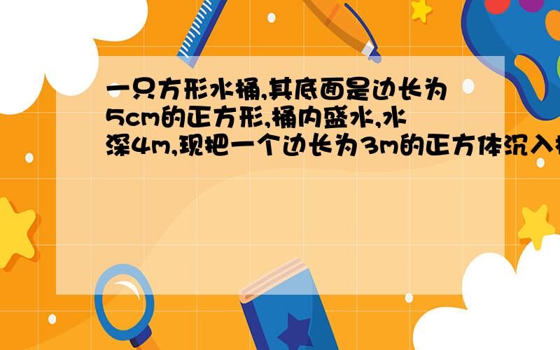 一只方形水桶,其底面是边长为5cm的正方形,桶内盛水,水深4m,现把一个边长为3m的正方体沉入桶底,水面的高度将上升多少?一元一次方程解答,