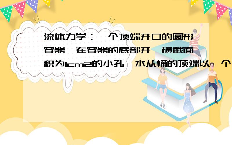 流体力学：一个顶端开口的圆形容器,在容器的底部开一横截面积为1cm2的小孔,水从桶的顶端以一个顶端开口的圆形容器,在容器的底部开一横截面积为1cm2的小孔,水从桶的顶端以100cm3/s的流量