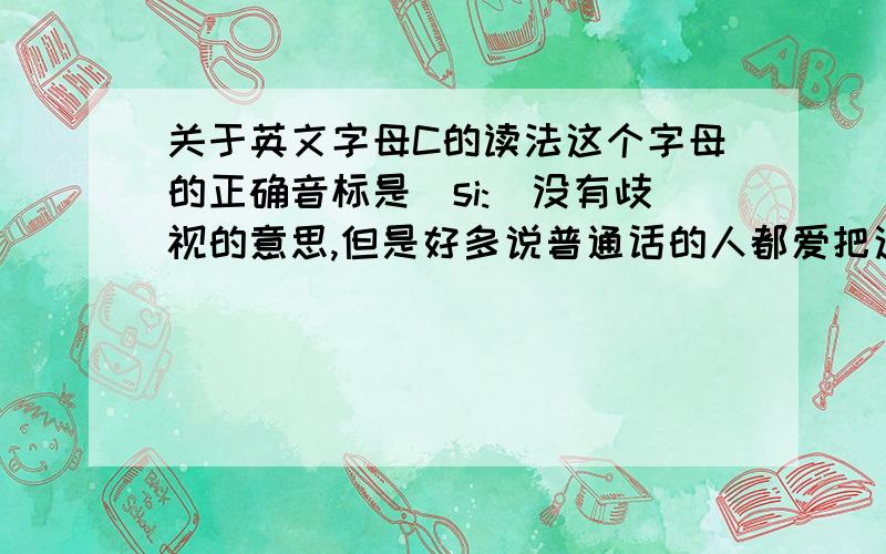 关于英文字母C的读法这个字母的正确音标是[si:]没有歧视的意思,但是好多说普通话的人都爱把这个字母读成sei(还有把V念成vei的)我在另外一个问题问过关于N的读音,回答者说是因为会习惯地