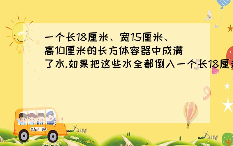 一个长18厘米、宽15厘米、高10厘米的长方体容器中成满了水.如果把这些水全都倒入一个长18厘米、宽15厘米、高10厘米的长方体容器中成满了水。如果把这些水全都倒入另一个底面积是54平方