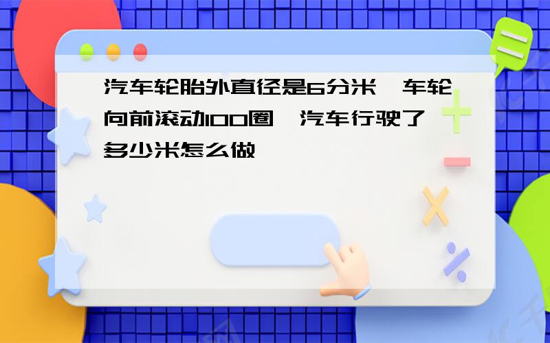 汽车轮胎外直径是6分米,车轮向前滚动100圈,汽车行驶了多少米怎么做