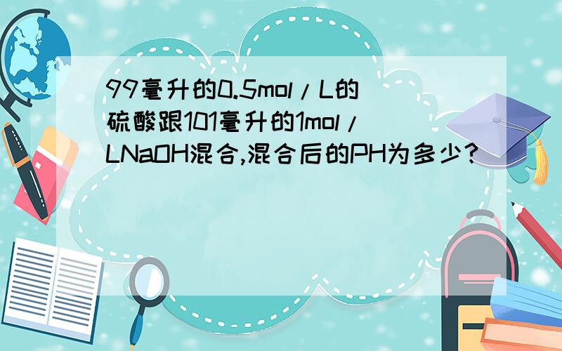 99毫升的0.5mol/L的硫酸跟101毫升的1mol/LNaOH混合,混合后的PH为多少?