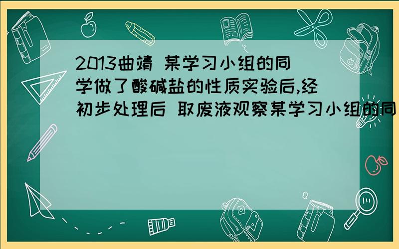 2013曲靖 某学习小组的同学做了酸碱盐的性质实验后,经初步处理后 取废液观察某学习小组的同学做了酸碱盐的性质实验后,经初步处理后,废液中可能含 有硫酸铜、硫酸钠、碳酸钠、氯化钠中