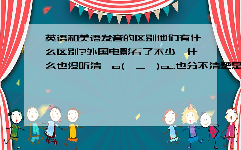 英语和美语发音的区别他们有什么区别?外国电影看了不少,什么也没听清,o(∩_∩)o...也分不清楚是美国人还是英国人.英语四级中也有美语和英语啊