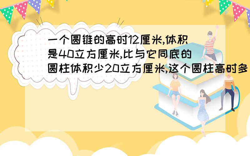 一个圆锥的高时12厘米,体积是40立方厘米,比与它同底的圆柱体积少20立方厘米,这个圆柱高时多少?{快}