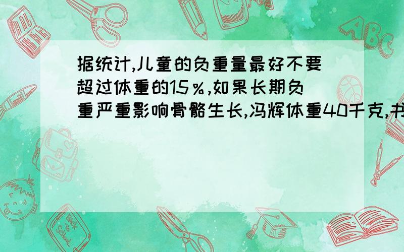 据统计,儿童的负重量最好不要超过体重的15％,如果长期负重严重影响骨骼生长,冯辉体重40千克,书包重6.5千克,她的书包超重了吗?列式计算