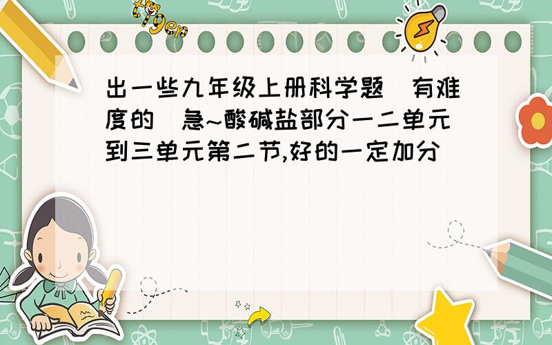 出一些九年级上册科学题（有难度的）急~酸碱盐部分一二单元到三单元第二节,好的一定加分