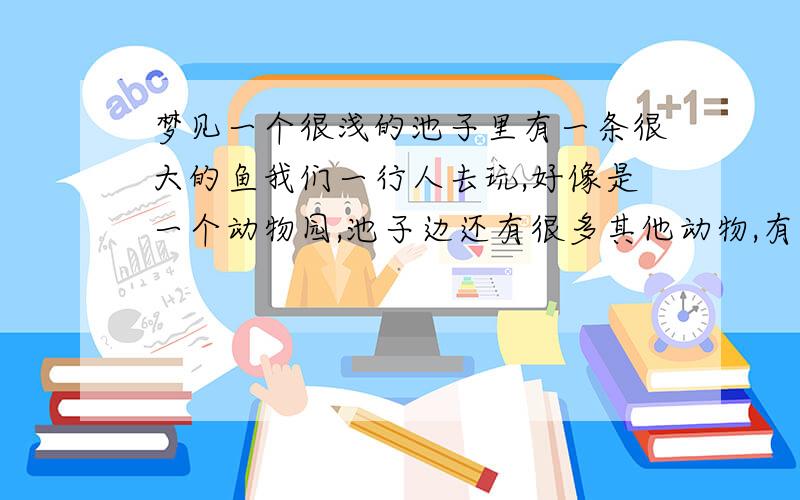 梦见一个很浅的池子里有一条很大的鱼我们一行人去玩,好像是一个动物园,池子边还有很多其他动物,有一条舌头很长的蛇.那条鱼在水里,水很浅,我给它拍照,他好像想上岸,然后我往前走,它也