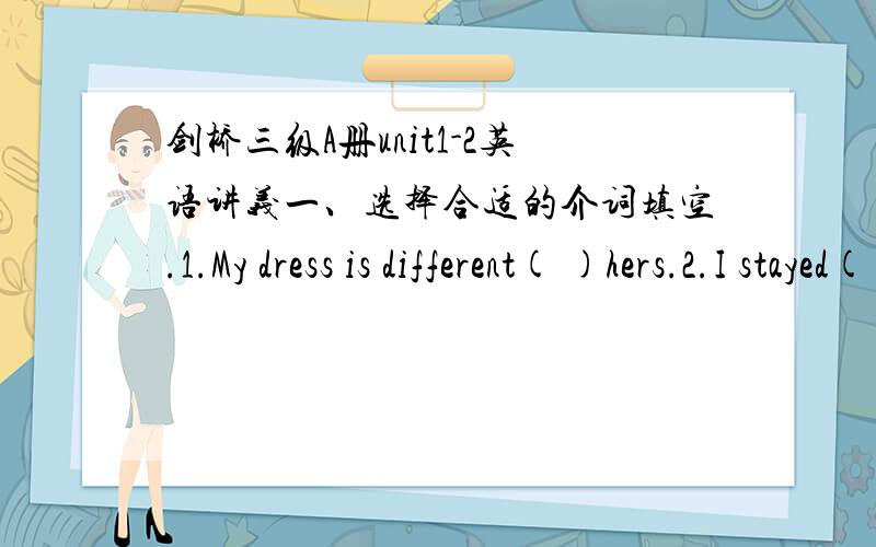 剑桥三级A册unit1-2英语讲义一、选择合适的介词填空.1.My dress is different( )hers.2.I stayed( )my grandparents last week.3.He came in( )knocking at the door.4.please listen( )your teacher carefully in the class.二、巩固题.A、M