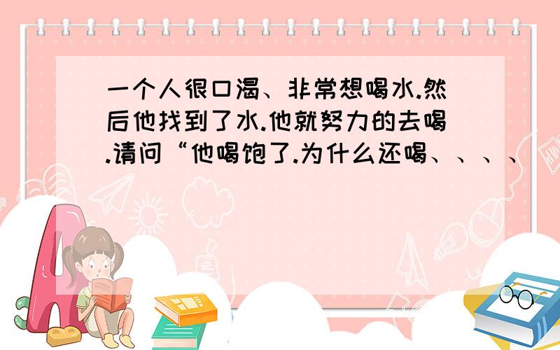 一个人很口渴、非常想喝水.然后他找到了水.他就努力的去喝.请问“他喝饱了.为什么还喝、、、、