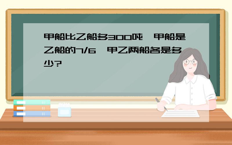 甲船比乙船多300吨,甲船是乙船的7/6,甲乙两船各是多少?