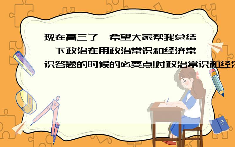 现在高三了,希望大家帮我总结一下政治在用政治常识和经济常识答题的时候的必要点!对政治常识和经济常识没一个概念,答题不会抓重点,请大家帮我写些答题的时候必答的!帮忙把一些考试