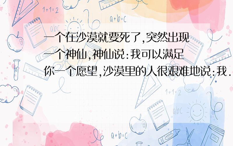 一个在沙漠就要死了,突然出现一个神仙,神仙说:我可以满足你一个愿望,沙漠里的人很艰难地说:我...要.老.