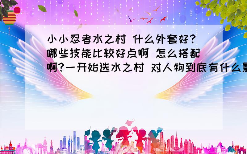 小小忍者水之村 什么外套好?哪些技能比较好点啊 怎么搭配啊?一开始选水之村 对人物到底有什么影响?