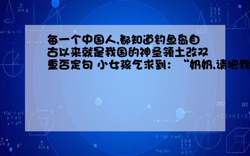 每一个中国人,都知道钓鱼岛自古以来就是我国的神圣领土改双重否定句 小女孩乞求到：“奶奶,请把我带走吧!.”改转述句 修改病句：万里长城、故宫博物院和南京长江大桥是中外游客向往