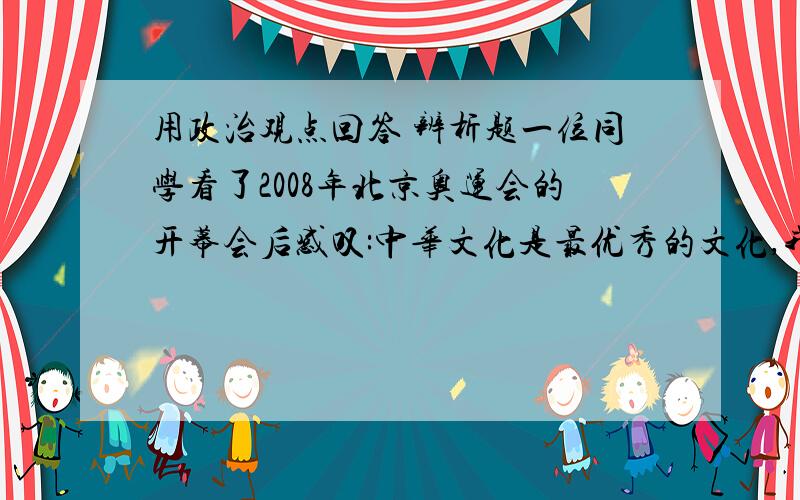 用政治观点回答 辨析题一位同学看了2008年北京奥运会的开幕会后感叹:中华文化是最优秀的文化,我们应该弘扬中国文化而拒绝一切外来文化.请你对这位同学的观点进行辨析.一定要用政治观