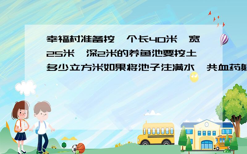 幸福村准备挖一个长40米,宽25米,深2米的养鱼池要挖土多少立方米如果将池子注满水一共血药躲闪吨水说错了需要多少吨水