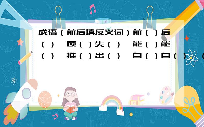 成语（前后填反义词）前（）后（）,顾（）失（）,能（）能（）,推（）出（）,自（）自（）,（）腔（）调,（）入（）出,自（）至（）,（）逸（）劳.