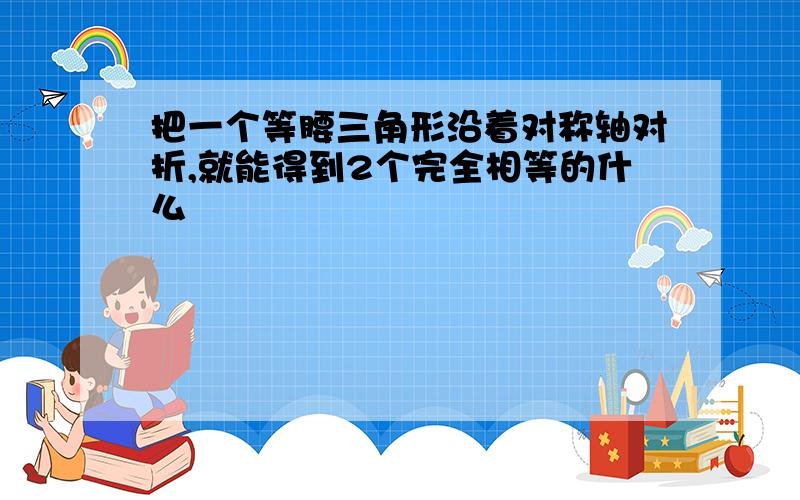 把一个等腰三角形沿着对称轴对折,就能得到2个完全相等的什么