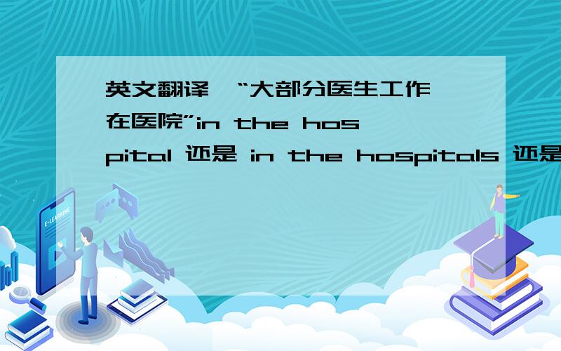 英文翻译  “大部分医生工作在医院”in the hospital 还是 in the hospitals 还是in hospitals