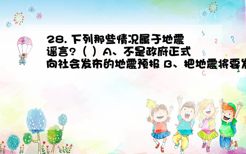 28. 下列那些情况属于地震谣言?（ ）A、不是政府正式向社会发布的地震预报 B、把地震将要发生的时间、地点、震级说得非常精确 C、说国外××专家、××报纸、××电台已预报了我国要发生