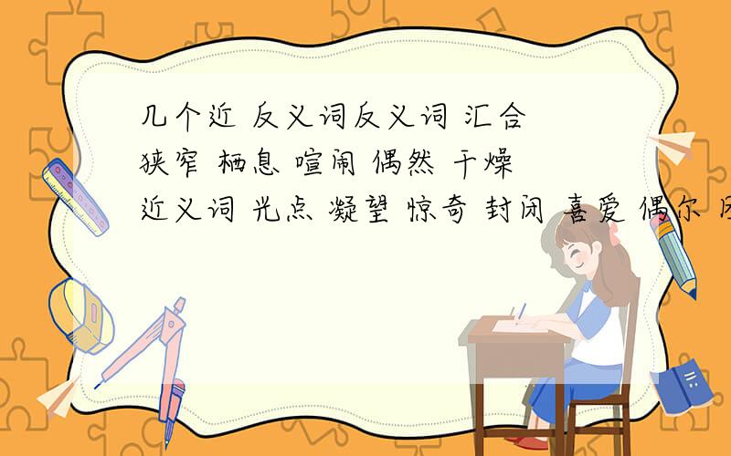 几个近 反义词反义词 汇合 狭窄 栖息 喧闹 偶然 干燥近义词 光点 凝望 惊奇 封闭 喜爱 偶尔 团聚 敬仰 羞惭 强健 启发 探求 悲痛 控制 麻烦快一些 就是没有时间啦!所以麻烦快一些