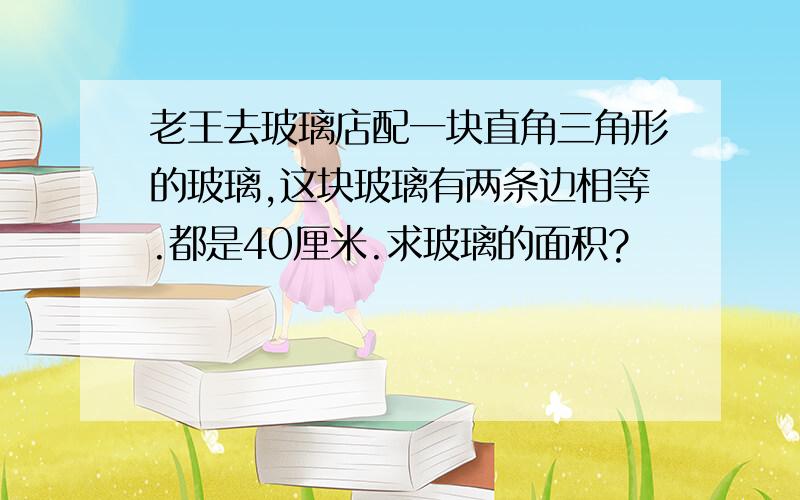 老王去玻璃店配一块直角三角形的玻璃,这块玻璃有两条边相等.都是40厘米.求玻璃的面积?