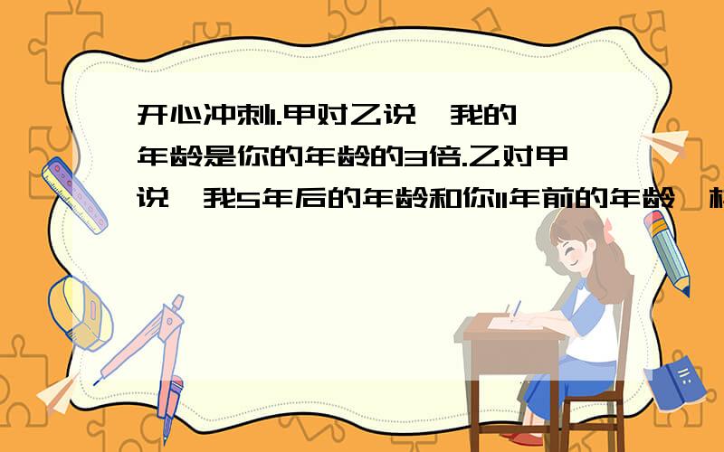 开心冲刺1.甲对乙说,我的 年龄是你的年龄的3倍.乙对甲说,我5年后的年龄和你11年前的年龄一样.甲今年多少岁?乙今年多少岁?2.国庆长假期间,爸爸妈妈带小明去公园,买公园门票共用去105元,已