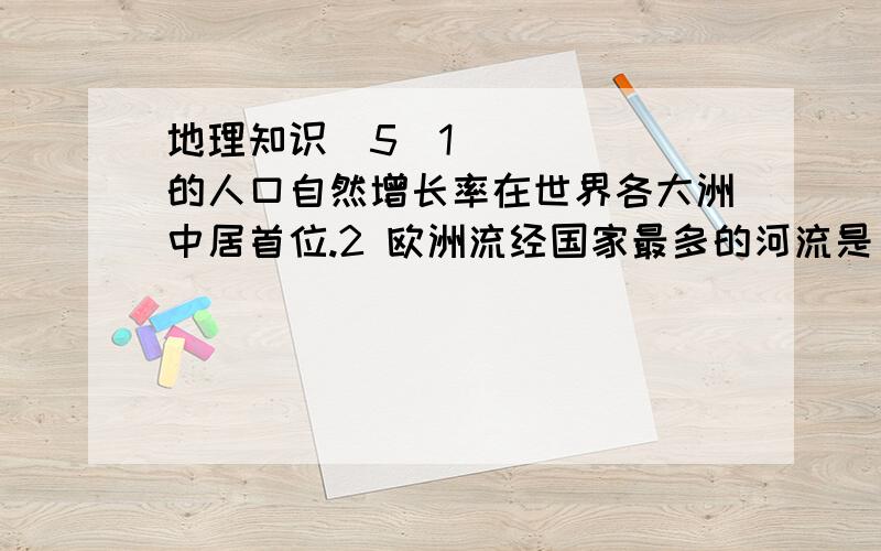 地理知识（5）1 _____的人口自然增长率在世界各大洲中居首位.2 欧洲流经国家最多的河流是_____ 3 世界上出口农产品最多的是_____.4 _____是大西洋沿岸最大的工商业中心和港口.5 南美洲_____南北