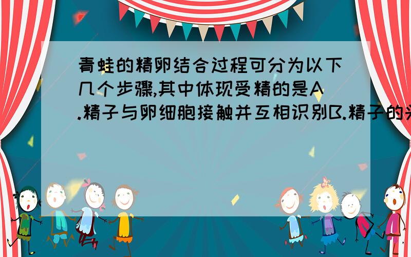 青蛙的精卵结合过程可分为以下几个步骤,其中体现受精的是A.精子与卵细胞接触并互相识别B.精子的头部进入卵细胞C.卵细胞膜发生改变组织其他精子进入D.精子核与卵细胞核相融合