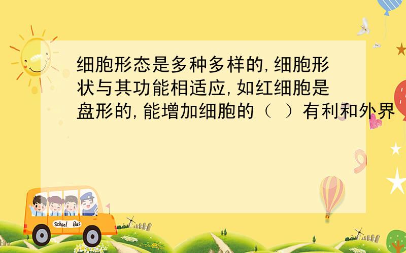 细胞形态是多种多样的,细胞形状与其功能相适应,如红细胞是盘形的,能增加细胞的（ ）有利和外界（ ）