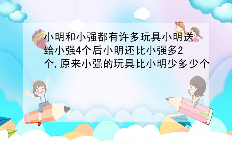 小明和小强都有许多玩具小明送给小强4个后小明还比小强多2个,原来小强的玩具比小明少多少个