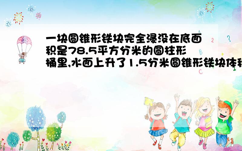 一块圆锥形铁块完全浸没在底面积是78.5平方分米的圆柱形桶里,水面上升了1.5分米圆锥形铁块体积是多少立方