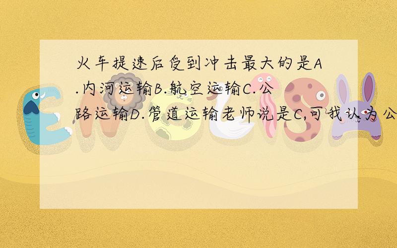 火车提速后受到冲击最大的是A.内河运输B.航空运输C.公路运输D.管道运输老师说是C,可我认为公路本来就没有铁路快,铁路提速只是比公路更快,而航空速度本来比铁路快,铁路提速后就比航空慢