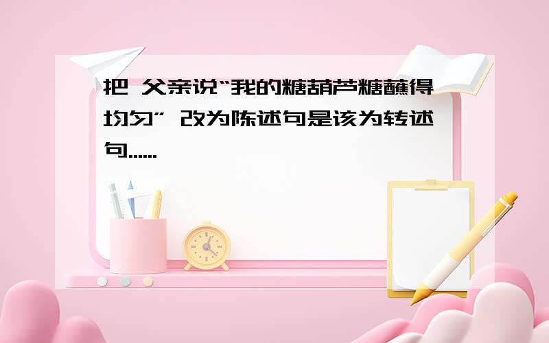 把 父亲说“我的糖葫芦糖蘸得均匀” 改为陈述句是该为转述句......