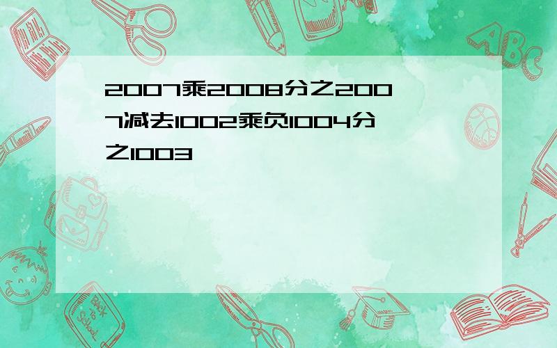 2007乘2008分之2007减去1002乘负1004分之1003