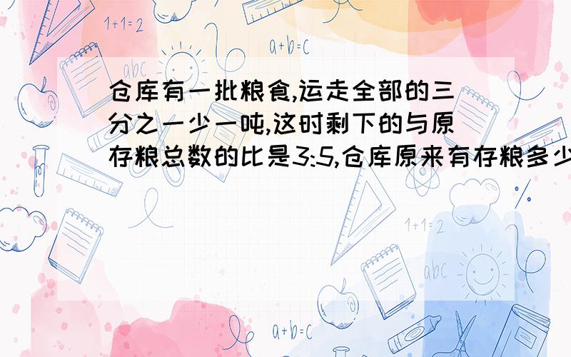 仓库有一批粮食,运走全部的三分之一少一吨,这时剩下的与原存粮总数的比是3:5,仓库原来有存粮多少吨?对我来说好好难喔~所以诚心请教各位哥哥姐姐们,